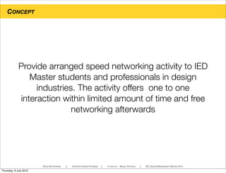 CONCEPT
SPEED NETWORKING ! STRATEGIC DESIGN PLANNING ! YI-LING LIN - MIGUEL PACHECO ! IED, DESIGN MANAGEMENT MASTER 2010
Provide arranged speed networking activity to IED
Master students and professionals in design
industries. The activity offers one to one
interaction within limited amount of time and free
networking afterwards
Thursday, 8 July 2010
 