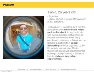 PERSONA
SPEED NETWORKING ! STRATEGIC DESIGN PLANNING ! YI-LING LIN - MIGUEL PACHECO ! IED, DESIGN MANAGEMENT MASTER 2010
- Argentina
- Master student in Design Management
at IED Barcelona.
He has been in Barcelona for 5 months,
although he uses online social media
such as Facebook to keep in touch
with friends, he does not have time to
socialize and does not know many
people and businesses in Barcelona. He
decided to participate in Speed
Networking activities organized by SN.
He expects to meet other Master
students at IED as well as professionals
working in design industry in Barcelona
for future job and internship
opportunities.
Pablo, 26 years old
Thursday, 8 July 2010
 