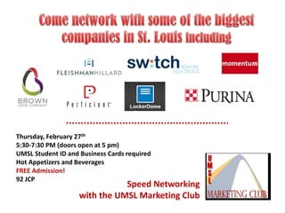 Thursday, February 27th
5:30-7:30 PM (doors open at 5 pm)
UMSL Student ID and Business Cards required
Hot Appetizers and Beverages
FREE Admission!
92 JCP

Speed Networking
with the UMSL Marketing Club

 