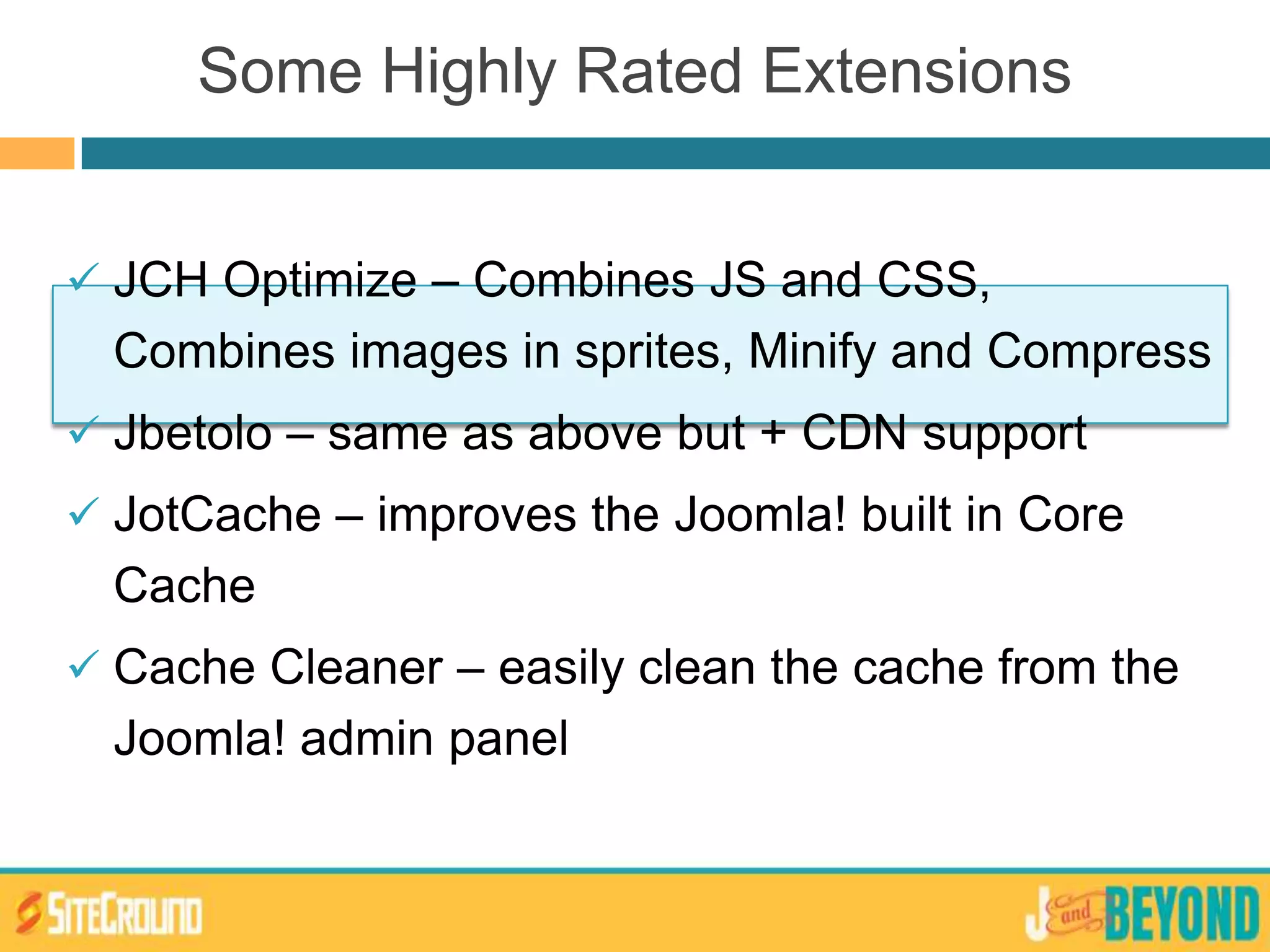 Some Highly Rated Extensions
 JCH Optimize – Combines JS and CSS,
Combines images in sprites, Minify and Compress
 Jbetolo – same as above but + CDN support
 JotCache – improves the Joomla! built in Core
Cache
 Cache Cleaner – easily clean the cache from the
Joomla! admin panel
 