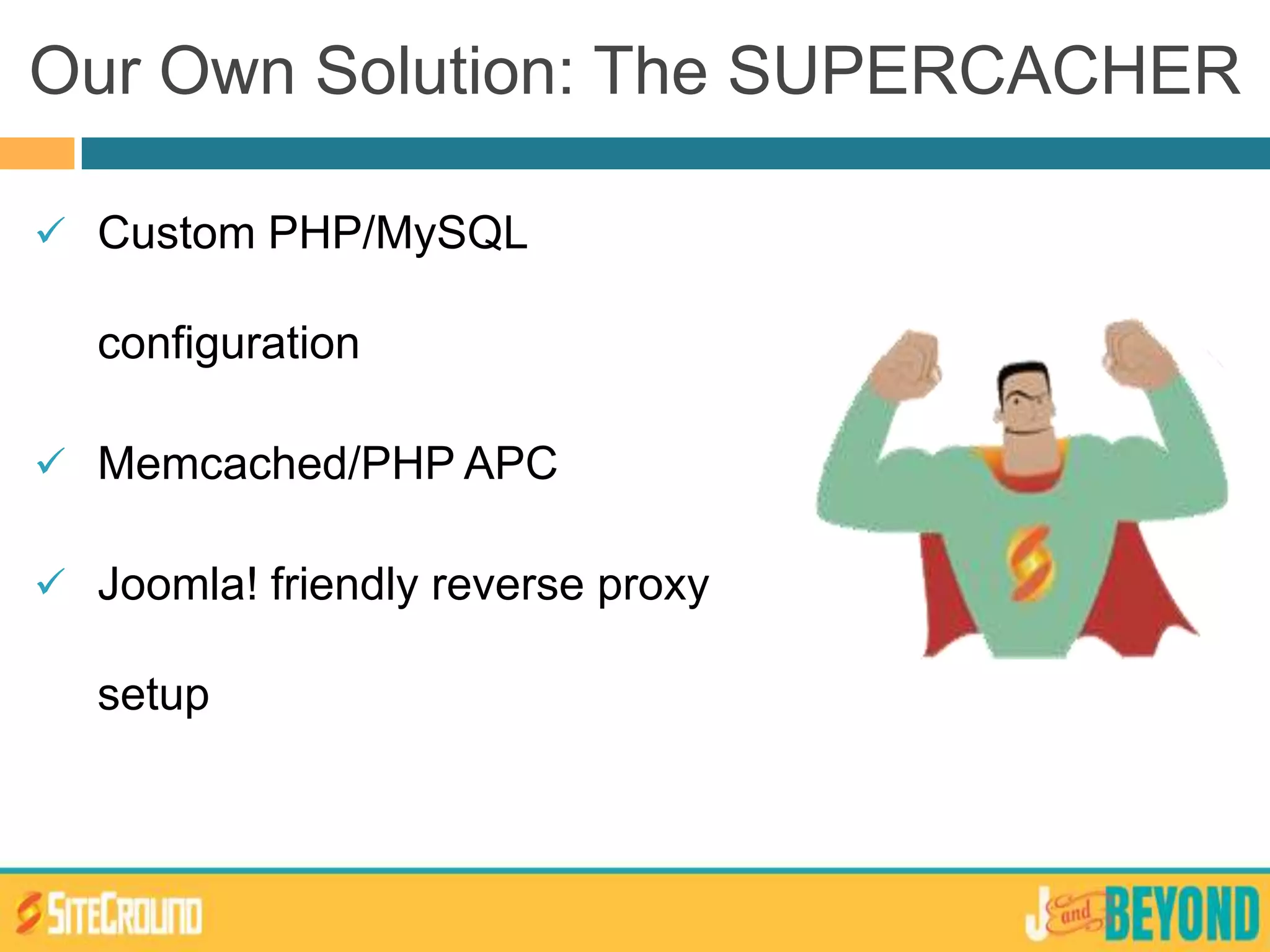  Custom PHP/MySQL
configuration
 Memcached/PHP APC
 Joomla! friendly reverse proxy
setup
Our Own Solution: The SUPERCACHER
 