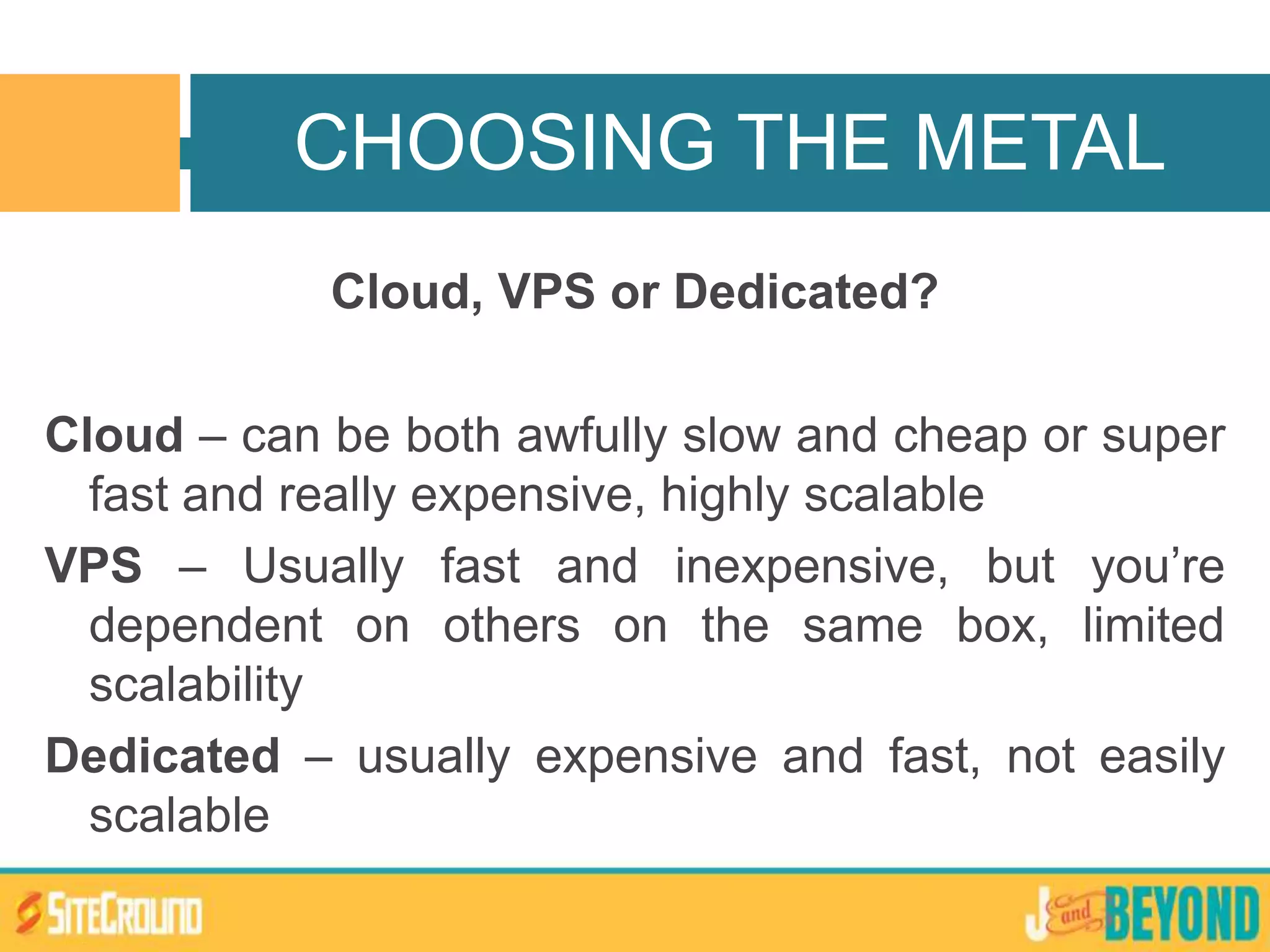 Cloud, VPS or Dedicated?
Cloud – can be both awfully slow and cheap or super
fast and really expensive, highly scalable
VPS – Usually fast and inexpensive, but you’re
dependent on others on the same box, limited
scalability
Dedicated – usually expensive and fast, not easily
scalable
CHOOSING THE METAL
 