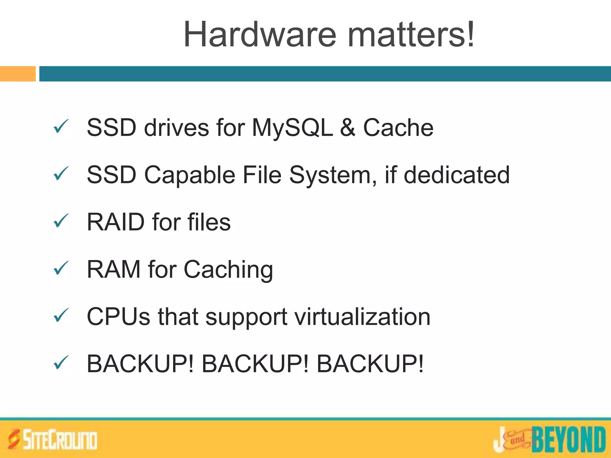 Hardware matters!
 SSD drives for MySQL & Cache
 SSD Capable File System, if dedicated
 RAID for files
 RAM for Caching
 CPUs that support virtualization
 BACKUP! BACKUP! BACKUP!
 