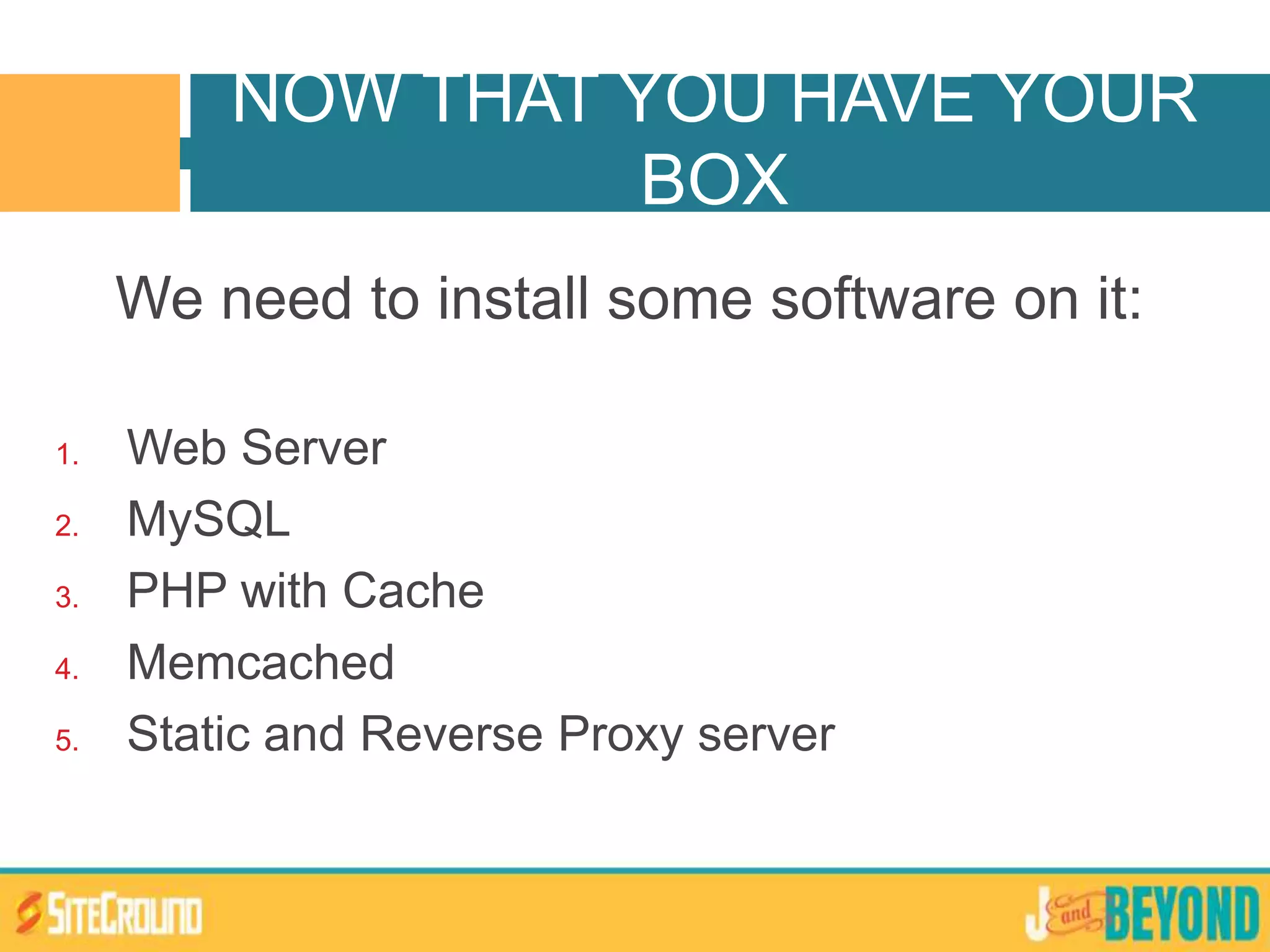 We need to install some software on it:
1. Web Server
2. MySQL
3. PHP with Cache
4. Memcached
5. Static and Reverse Proxy server
NOW THAT YOU HAVE YOUR
BOX
 