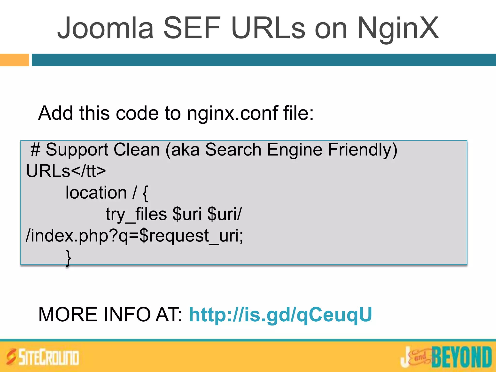 Joomla SEF URLs on NginX
Add this code to nginx.conf file:
MORE INFO AT: http://is.gd/qCeuqU
# Support Clean (aka Search Engine Friendly)
URLs</tt>
location / {
try_files $uri $uri/
/index.php?q=$request_uri;
}
 