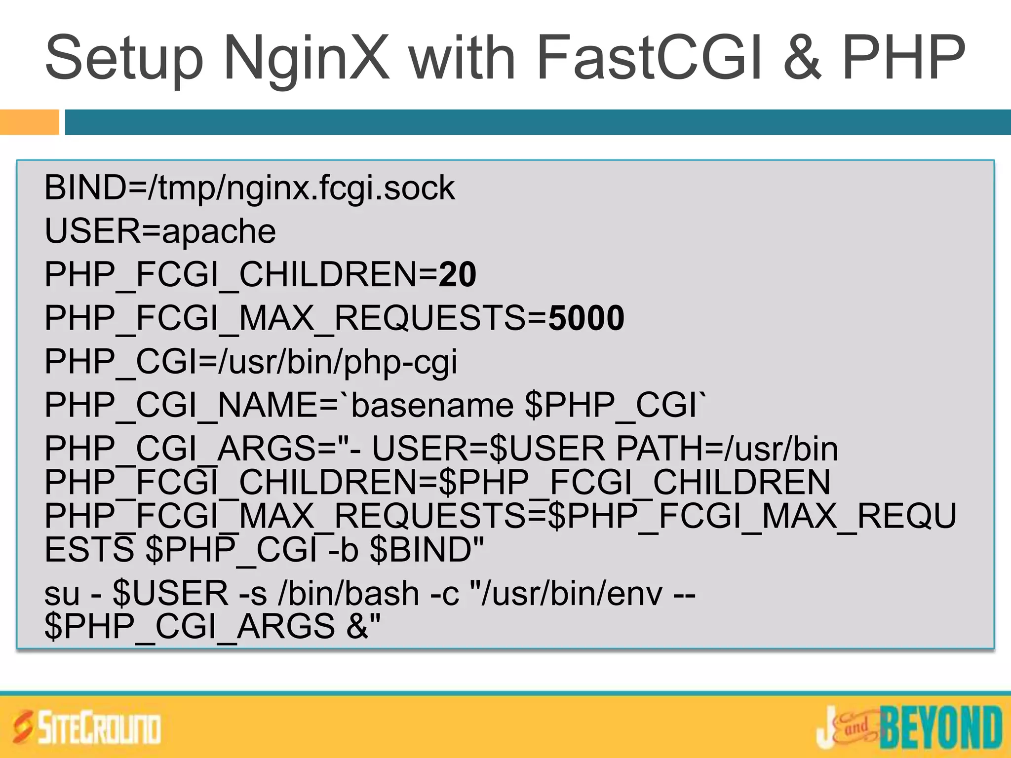 BIND=/tmp/nginx.fcgi.sock
USER=apache
PHP_FCGI_CHILDREN=20
PHP_FCGI_MAX_REQUESTS=5000
PHP_CGI=/usr/bin/php-cgi
PHP_CGI_NAME=`basename $PHP_CGI`
PHP_CGI_ARGS="- USER=$USER PATH=/usr/bin
PHP_FCGI_CHILDREN=$PHP_FCGI_CHILDREN
PHP_FCGI_MAX_REQUESTS=$PHP_FCGI_MAX_REQU
ESTS $PHP_CGI -b $BIND"
su - $USER -s /bin/bash -c "/usr/bin/env --
$PHP_CGI_ARGS &"
Setup NginX with FastCGI & PHP
 