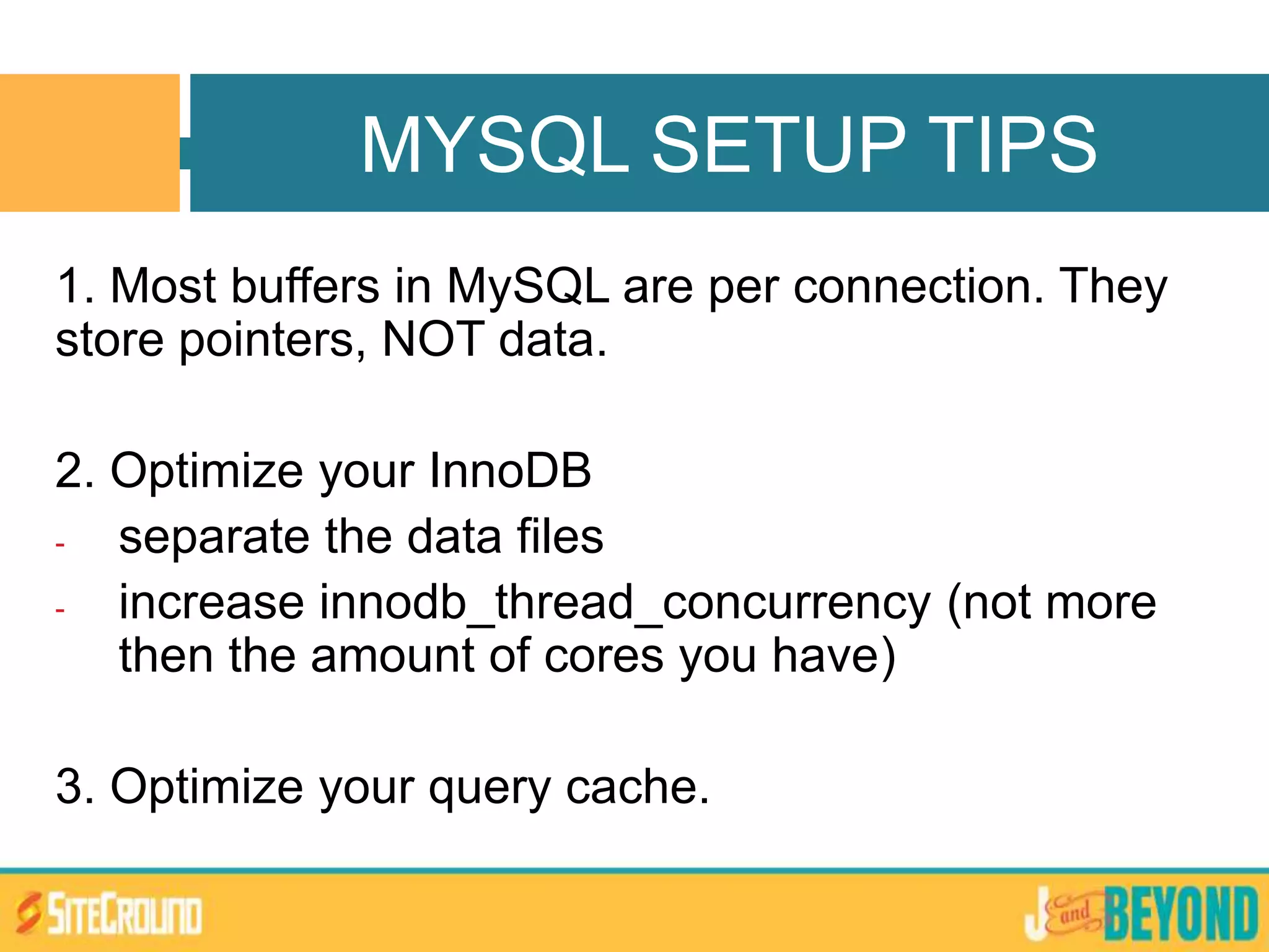 1. Most buffers in MySQL are per connection. They
store pointers, NOT data.
2. Optimize your InnoDB
- separate the data files
- increase innodb_thread_concurrency (not more
then the amount of cores you have)
3. Optimize your query cache.
MYSQL SETUP TIPS
 