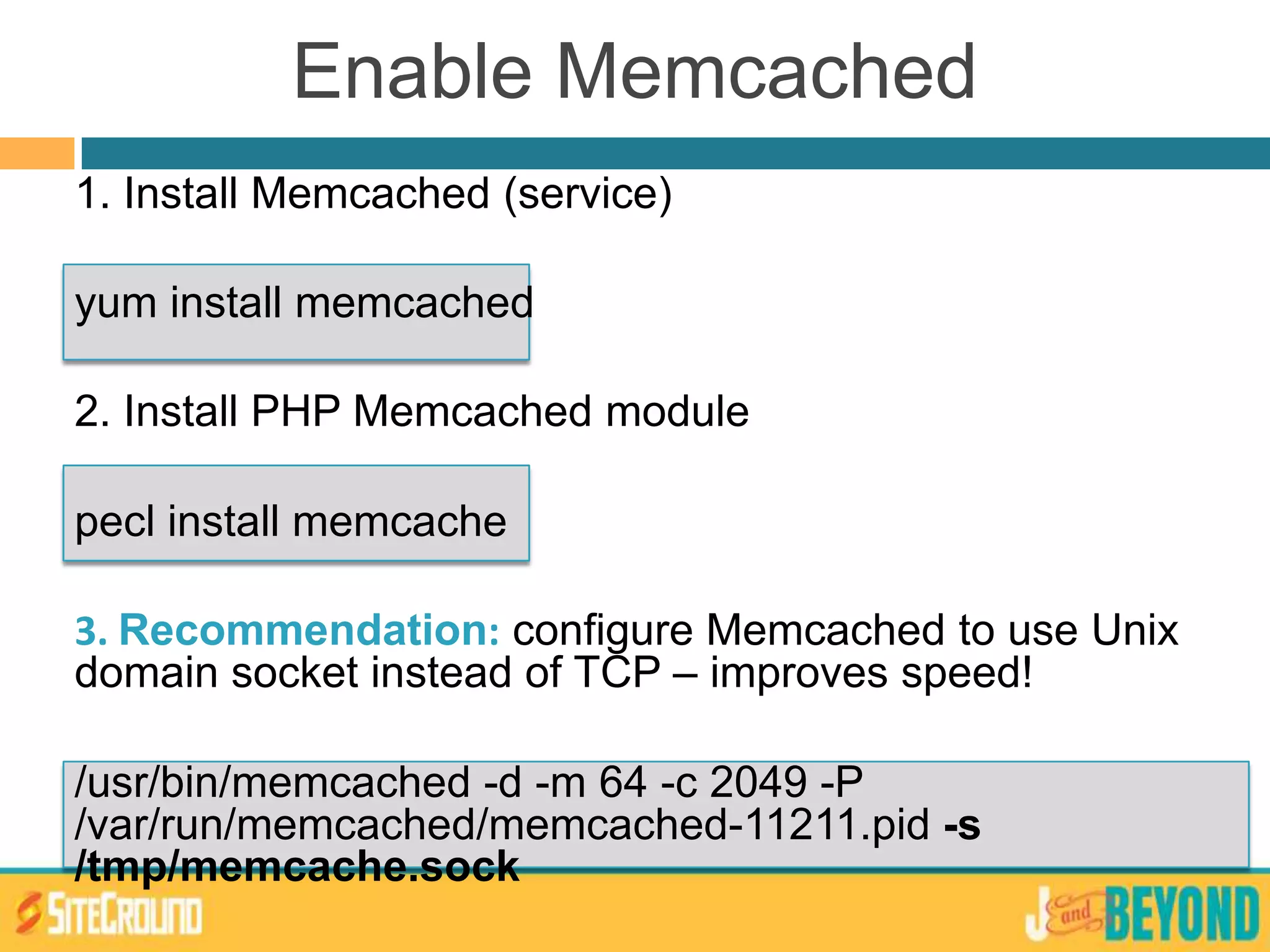 Enable Memcached
1. Install Memcached (service)
yum install memcached
2. Install PHP Memcached module
pecl install memcache
3. Recommendation: configure Memcached to use Unix
domain socket instead of TCP – improves speed!
/usr/bin/memcached -d -m 64 -c 2049 -P
/var/run/memcached/memcached-11211.pid -s
/tmp/memcache.sock
 
