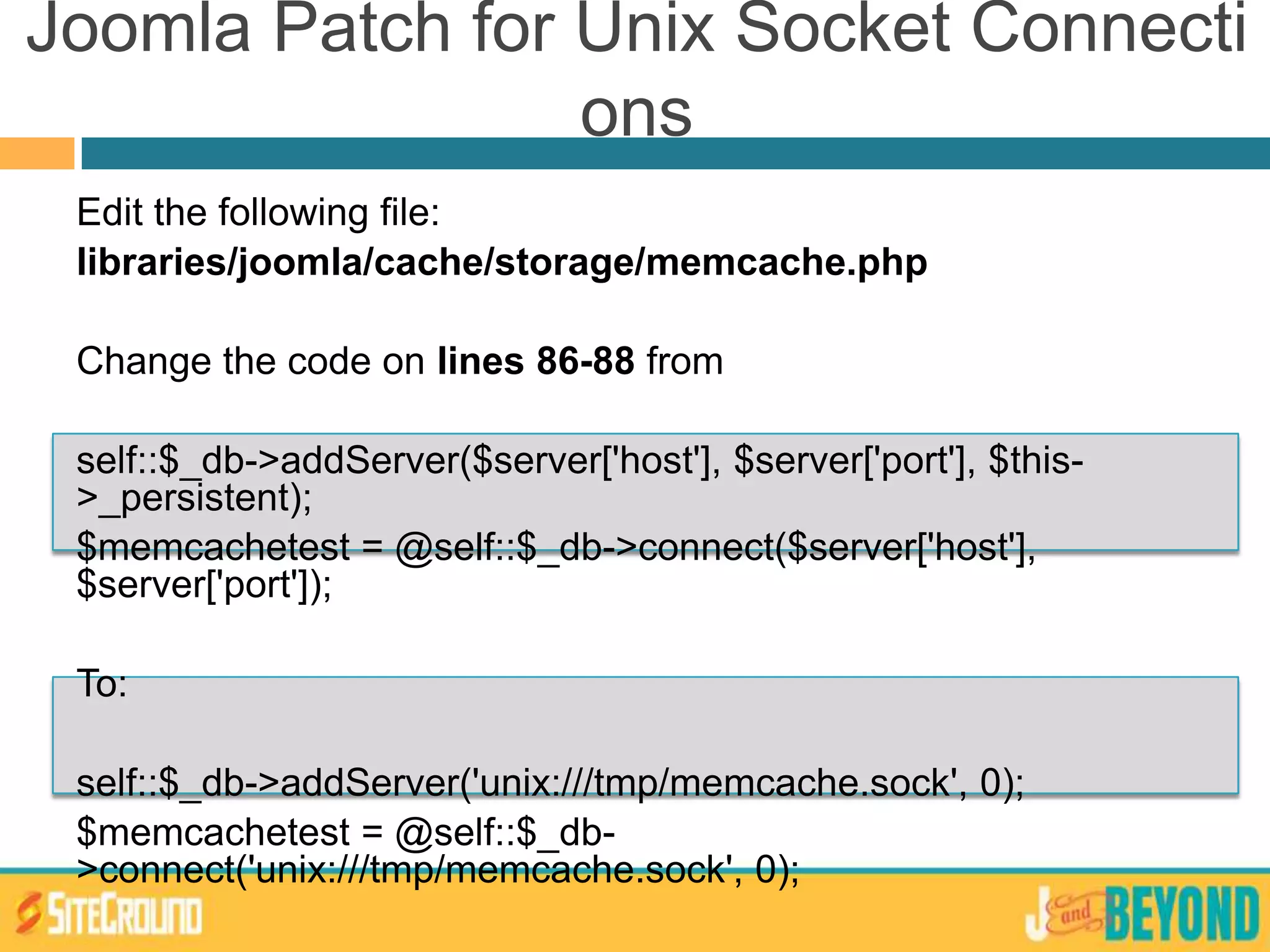 Joomla Patch for Unix Socket Connecti
ons
Edit the following file:
libraries/joomla/cache/storage/memcache.php
Change the code on lines 86-88 from
self::$_db->addServer($server['host'], $server['port'], $this-
>_persistent);
$memcachetest = @self::$_db->connect($server['host'],
$server['port']);
To:
self::$_db->addServer('unix:///tmp/memcache.sock', 0);
$memcachetest = @self::$_db-
>connect('unix:///tmp/memcache.sock', 0);
 