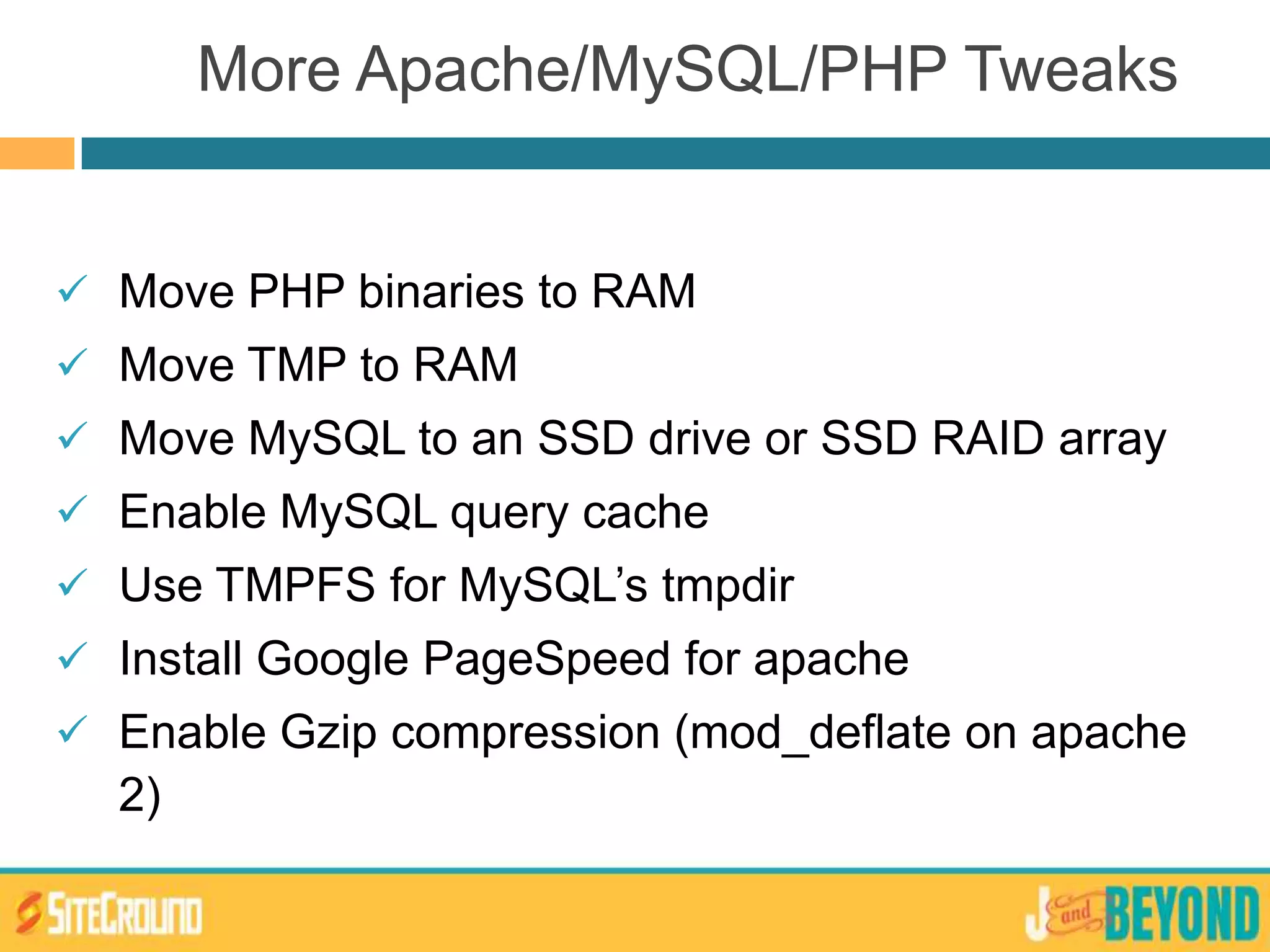  Move PHP binaries to RAM
 Move TMP to RAM
 Move MySQL to an SSD drive or SSD RAID array
 Enable MySQL query cache
 Use TMPFS for MySQL’s tmpdir
 Install Google PageSpeed for apache
 Enable Gzip compression (mod_deflate on apache
2)
More Apache/MySQL/PHP Tweaks
 