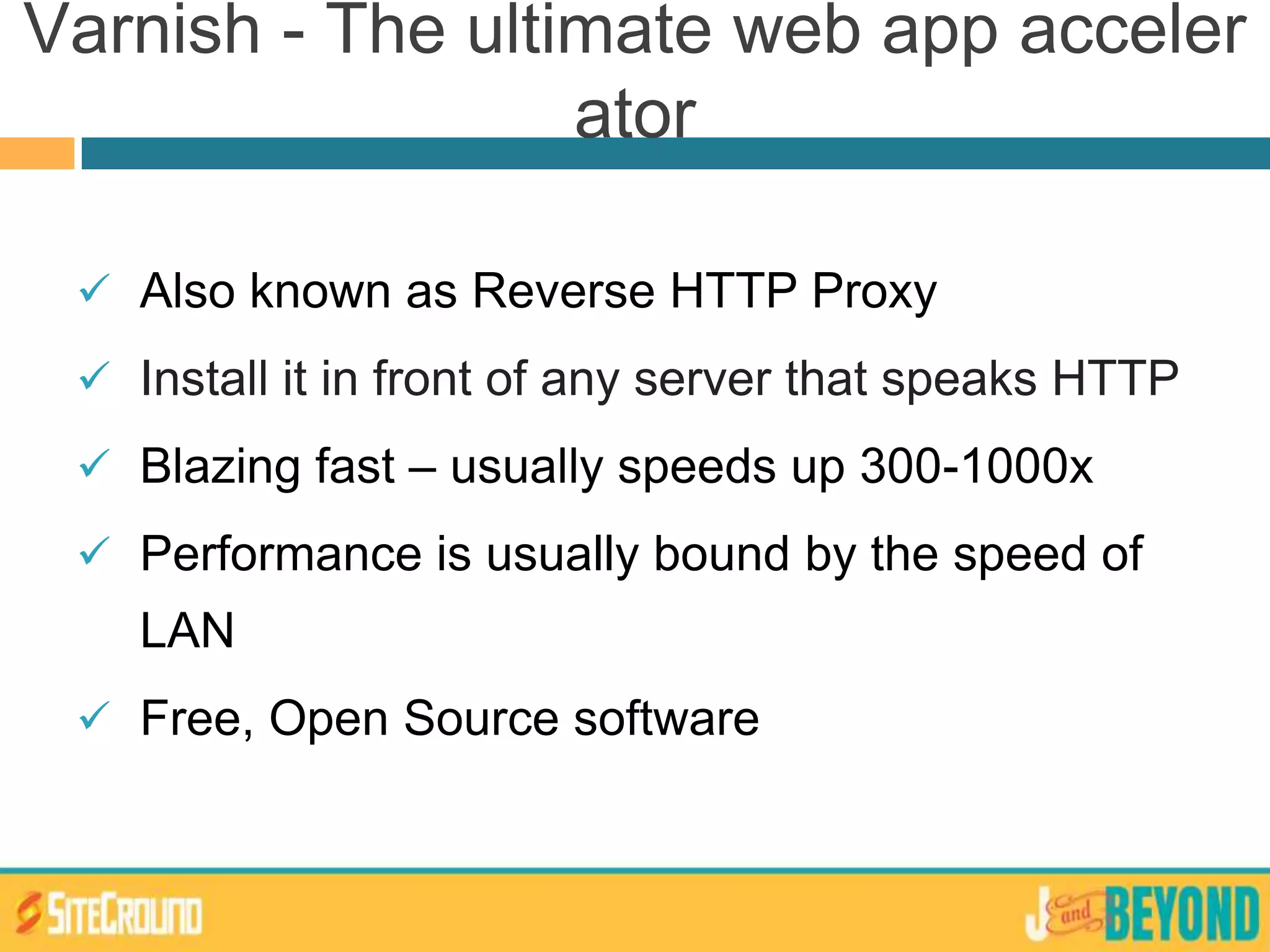  Also known as Reverse HTTP Proxy
 Install it in front of any server that speaks HTTP
 Blazing fast – usually speeds up 300-1000x
 Performance is usually bound by the speed of
LAN
 Free, Open Source software
Varnish - The ultimate web app acceler
ator
 