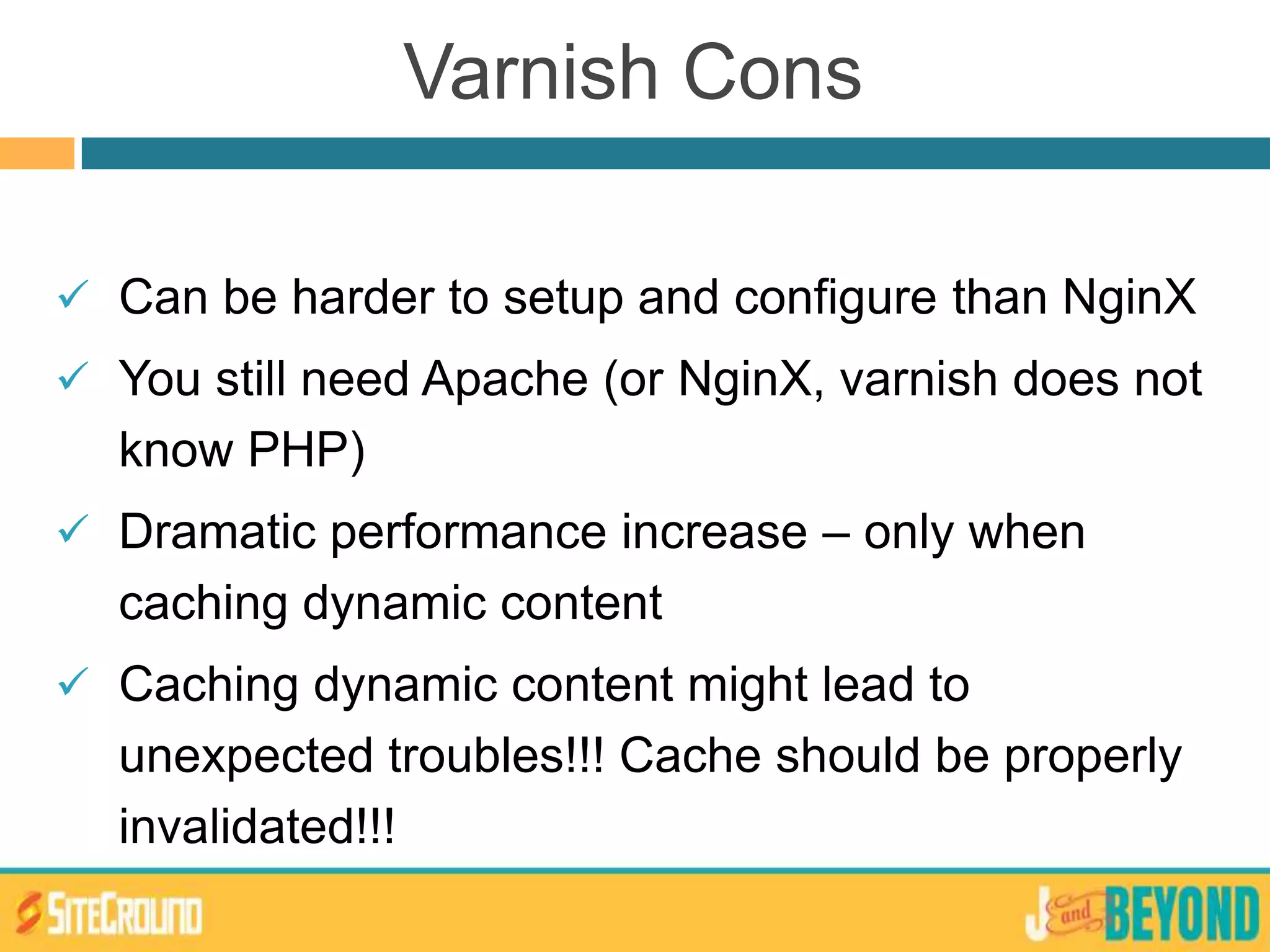 Can be harder to setup and configure than NginX
 You still need Apache (or NginX, varnish does not
know PHP)
 Dramatic performance increase – only when
caching dynamic content
 Caching dynamic content might lead to
unexpected troubles!!! Cache should be properly
invalidated!!!
Varnish Cons
 