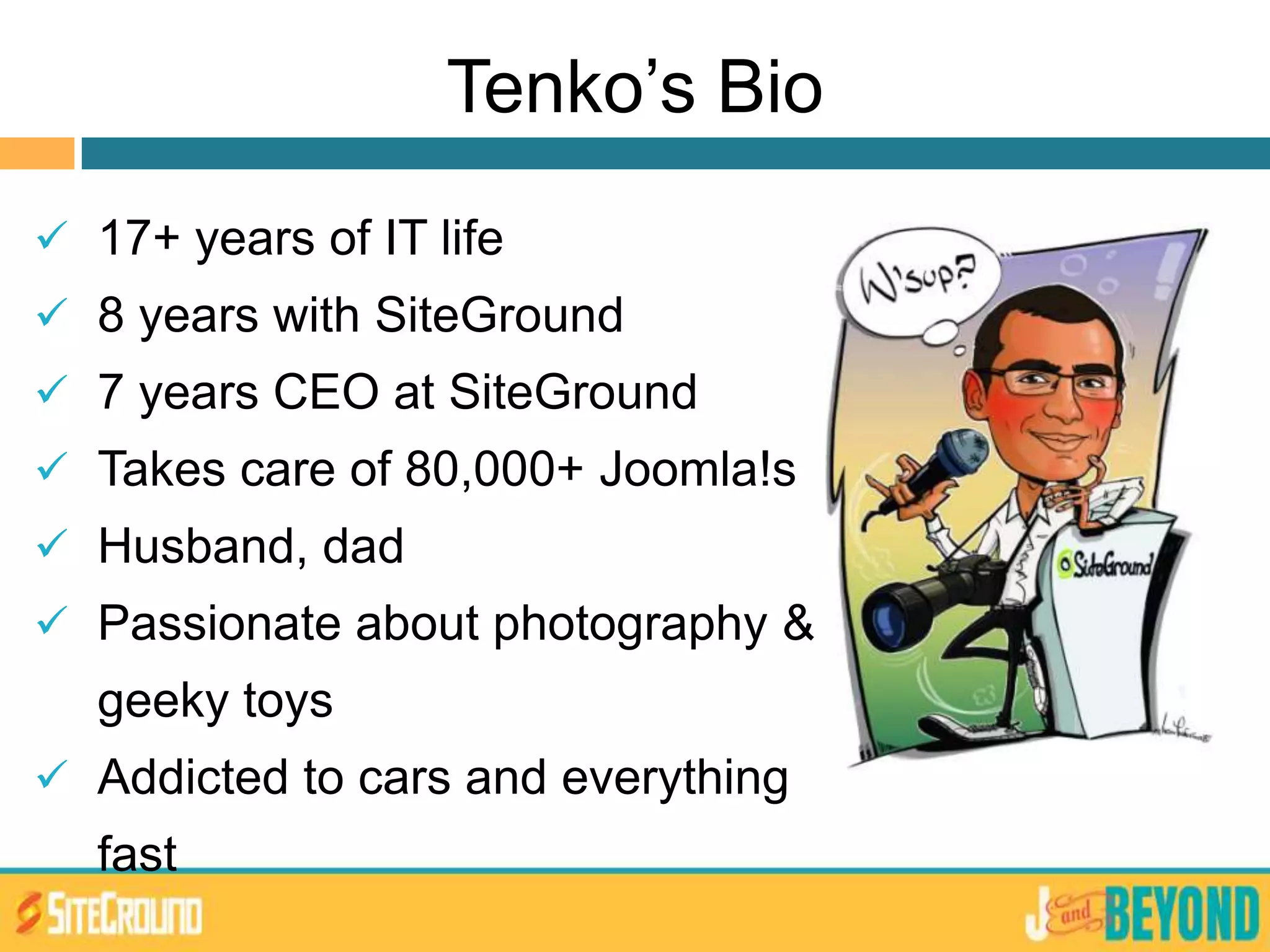Tenko’s Bio
 17+ years of IT life
 8 years with SiteGround
 7 years CEO at SiteGround
 Takes care of 80,000+ Joomla!s
 Husband, dad
 Passionate about photography &
geeky toys
 Addicted to cars and everything
fast
 