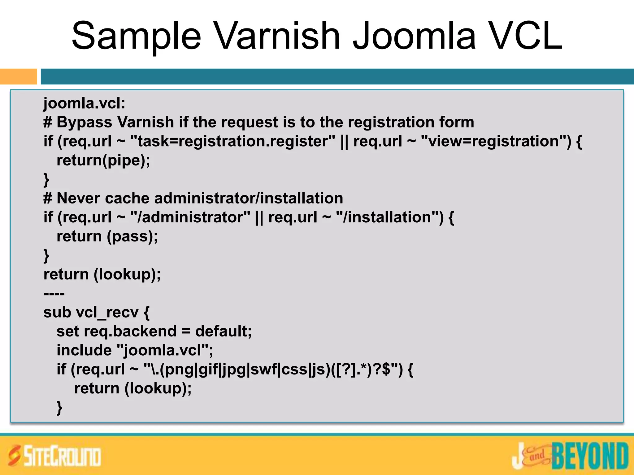Sample Varnish Joomla VCL
joomla.vcl:
# Bypass Varnish if the request is to the registration form
if (req.url ~ "task=registration.register" || req.url ~ "view=registration") {
return(pipe);
}
# Never cache administrator/installation
if (req.url ~ "/administrator" || req.url ~ "/installation") {
return (pass);
}
return (lookup);
----
sub vcl_recv {
set req.backend = default;
include "joomla.vcl";
if (req.url ~ ".(png|gif|jpg|swf|css|js)([?].*)?$") {
return (lookup);
}
 