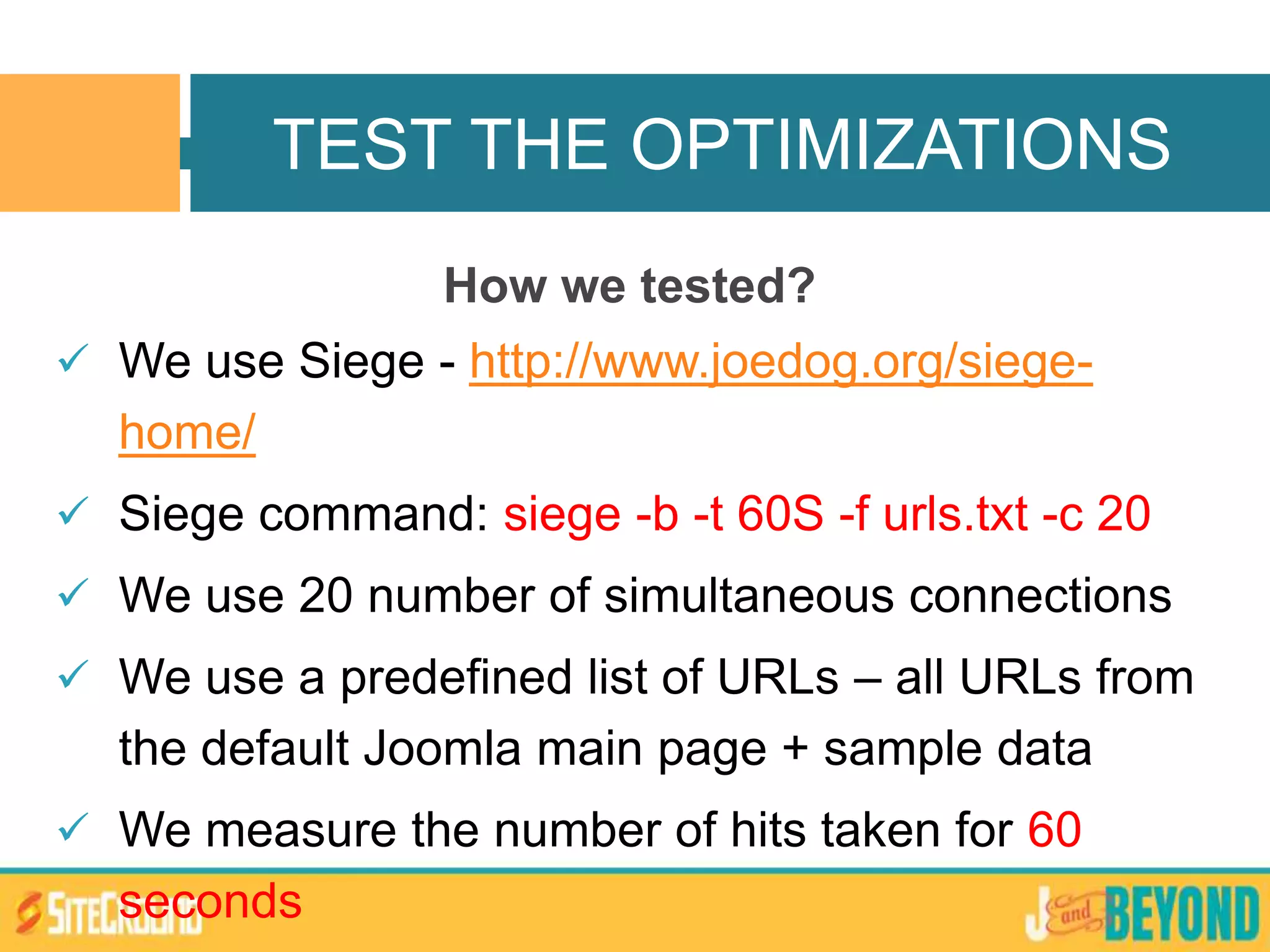 How we tested?
 We use Siege - http://www.joedog.org/siege-
home/
 Siege command: siege -b -t 60S -f urls.txt -c 20
 We use 20 number of simultaneous connections
 We use a predefined list of URLs – all URLs from
the default Joomla main page + sample data
 We measure the number of hits taken for 60
seconds
TEST THE OPTIMIZATIONS
 