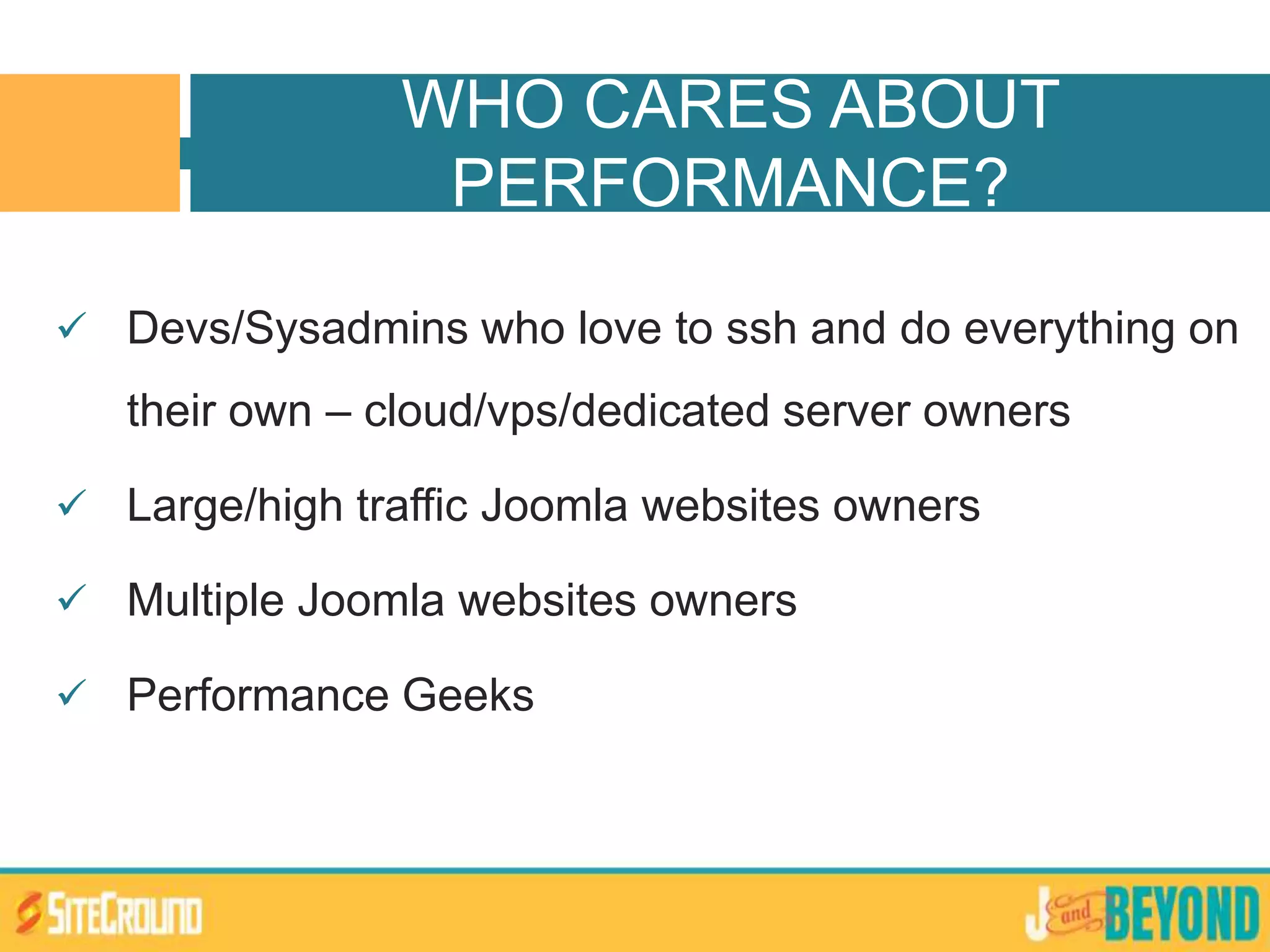  Devs/Sysadmins who love to ssh and do everything on
their own – cloud/vps/dedicated server owners
 Large/high traffic Joomla websites owners
 Multiple Joomla websites owners
 Performance Geeks
WHO CARES ABOUT
PERFORMANCE?
 