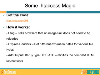 Some .htaccess Magic
 Get the code:
http://goo.gl/ze09B
 How it works:
- Etag – Tells browsers that an image/unit does not need to be
reloaded
- Expires Headers – Set different expiration dates for various file
types
- AddOutputFilterByType DEFLATE – minifies the compiled HTML
source code
 
