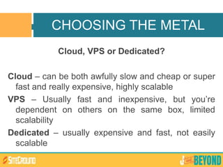Cloud, VPS or Dedicated?
Cloud – can be both awfully slow and cheap or super
fast and really expensive, highly scalable
VPS – Usually fast and inexpensive, but you’re
dependent on others on the same box, limited
scalability
Dedicated – usually expensive and fast, not easily
scalable
CHOOSING THE METAL
 