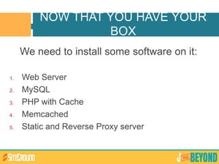 We need to install some software on it:
1. Web Server
2. MySQL
3. PHP with Cache
4. Memcached
5. Static and Reverse Proxy server
NOW THAT YOU HAVE YOUR
BOX
 