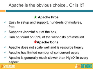 ★ Apache Pros
 Easy to setup and support, hundreds of modules,
free
 Supports Joomla! out of the box
 Can be found on 99% of the webhosts preinstalled
Apache Cons
 Apache does not scale well and is resource heavy
 Apache has limited number of concurrent users
 Apache is generally much slower than NginX in every
aspect
Apache is the obvious choice.. Or is it?
 