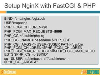 BIND=/tmp/nginx.fcgi.sock
USER=apache
PHP_FCGI_CHILDREN=20
PHP_FCGI_MAX_REQUESTS=5000
PHP_CGI=/usr/bin/php-cgi
PHP_CGI_NAME=`basename $PHP_CGI`
PHP_CGI_ARGS="- USER=$USER PATH=/usr/bin
PHP_FCGI_CHILDREN=$PHP_FCGI_CHILDREN
PHP_FCGI_MAX_REQUESTS=$PHP_FCGI_MAX_REQU
ESTS $PHP_CGI -b $BIND"
su - $USER -s /bin/bash -c "/usr/bin/env --
$PHP_CGI_ARGS &"
Setup NginX with FastCGI & PHP
 