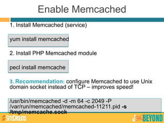 Enable Memcached
1. Install Memcached (service)
yum install memcached
2. Install PHP Memcached module
pecl install memcache
3. Recommendation: configure Memcached to use Unix
domain socket instead of TCP – improves speed!
/usr/bin/memcached -d -m 64 -c 2049 -P
/var/run/memcached/memcached-11211.pid -s
/tmp/memcache.sock
 