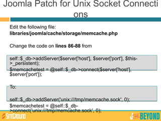 Joomla Patch for Unix Socket Connecti
ons
Edit the following file:
libraries/joomla/cache/storage/memcache.php
Change the code on lines 86-88 from
self::$_db->addServer($server['host'], $server['port'], $this-
>_persistent);
$memcachetest = @self::$_db->connect($server['host'],
$server['port']);
To:
self::$_db->addServer('unix:///tmp/memcache.sock', 0);
$memcachetest = @self::$_db-
>connect('unix:///tmp/memcache.sock', 0);
 