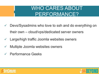 Devs/Sysadmins who love to ssh and do everything on
their own – cloud/vps/dedicated server owners
 Large/high traffic Joomla websites owners
 Multiple Joomla websites owners
 Performance Geeks
WHO CARES ABOUT
PERFORMANCE?
 