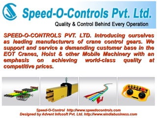 SPEED-O-CONTROLS PVT. LTD. Introducing ourselves
as leading manufacturers of crane control gears. We
support and service a demanding customer base in the
EOT Cranes, Hoist & other Mobile Machinery with an
emphasis on achieving world-class quality at
competitive prices.




             Speed-O-Control http://www.speedocontrols.com
     Designed by Advent Infosoft Pvt. Ltd. http://www.eindiabusiness.com
 