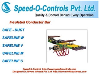 Insulated Conductor Bar

SAFE - DUCT

SAFELINE W

SAFELINE V

SAFELINE M

SAFELINE C

             Speed-O-Control http://www.speedocontrols.com
     Designed by Advent Infosoft Pvt. Ltd. http://www.eindiabusiness.com
 