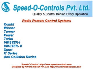 Radio Remote Control Systems
Combi
Winner
Tunner
Power
Turbo
VIKSTER-I
VIKSTER- II
Sport
IT Series
Anti Collision Device

             Speed-O-Control http://www.speedocontrols.com
     Designed by Advent Infosoft Pvt. Ltd. http://www.eindiabusiness.com
 