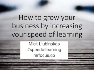 How to grow your
business by increasing
your speed of learning
Mick Liubinskas
#speedoflearning
mrfocus.co
 