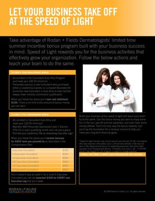 LET YOUR BUSINESS TAKE OFF
AT THE SPEED OF LIGHT
Take advantage of Rodan + Fields Dermatologists’ limited time
summer incentive bonus program built with your business success
in mind. Speed of Light rewards you for the business activities that
effectively grow your organization. Follow the below actions and
teach your team to do the same.
 to earn a team development bonus:

 - Be enrolled in the Consultant Auto-Ship Program
   and meet your 100 SV minimum
 - Personally sponsor a new Consultant who purchases
   either a Leadership Express or Jumpstart Business Kit
 - Enroll the new Consultant in Auto-Ship to help him/her
   always meet monthly commission qualification
 When you follow the above you’ll earn and additional
 $100. There is no limit to the amount of bonus money
 you can earn.


 to earn a title advancement bonus:
                                                                 Build your business at the speed of light and teach your team
 - Be enrolled in Consultant Auto-Ship and                       to do the same. Use the bonus money you earn to enjoy some
   meet your 100 SV minimum                                      fun in the sun, pay off summer expenses, and even have some
 - Maintain 600 Personally Sponsored Level 1 Volume              money leftover. You’ll not only reap the bonus rewards, but
   (PSL1V) in each qualifying month and not use a grace          you’ll lay the foundation for a residual income to help you
 - Promote your Leadership Title by developing Executive Legs*   meet your long-term financial goals.

 When you follow the above you’ll receive bonuses
 for each level you promote to as described in the               *Speed of Light bonuses may only be earned one time per EC title. Consultants
                                                                 who have reached a title before June 1, 09 and who demote in title may not
 Compensation Plan:
                                                                 earn a Title Advancement bonus for reattaining previously held title(s) (with
                                                                 exception of LV Development Bonus). Promotion runs June 1, 09 – 11:59 PM
  Executive Consultant                             $100          Pacific Time August 31, 09. Program is subject to change any time.
  LI Executive Consultant                          $200           contact me today to write your prescription for success!
  LII Executive Consultant                         $300
  LIII Executive Consultant                        $400
  LIV Executive Consultant                         $600
  LV Executive Consultant                          $800
 And it doesn’t stop at Level V. As a Level V Executive
 Consultant you can be rewarded $300 for every new
 executive leg that you create.



                                                                                             © 2009 Rodan & Fields, LLC. All rights reserved.
 