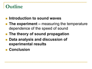 Outline
 Introduction to sound waves
 The experiment – measuring the temperature
dependence of the speed of sound
 The theory of sound propagation
 Data analysis and discussion of
experimental results
 Conclusion
 