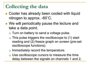 Collecting the data
 Cooler has already been cooled with liquid
nitrogen to approx. -60˚C.
 We will periodically pause the lecture and
take a data point.
 Turn on battery to send a voltage pulse.
 This pulse triggers the oscilloscope to (1) start
reading and (2) freeze graph on screen (pre-set
oscilloscope functions).
 Immediately record the temperature.
 Use oscilloscope cursors to measure the time
delay between the signals on channels 1 and 2.
 