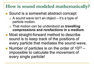 How is sound modeled mathematically?
 Sound is a somewhat abstract concept
 A sound wave isn’t an object – it’s a type of
particle motion.
 That motion can be understood as travelling
compressions and rarefactions in a medium.
 Most straight-forward method to describe
sound is to keep track of the positions of
every particle that mediates the sound wave.
 Number of particles is on the order of 1023 –
impossible to calculate the movement of
every single particle!
 