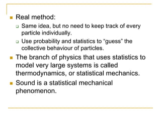  Real method:
 Same idea, but no need to keep track of every
particle individually.
 Use probability and statistics to “guess” the
collective behaviour of particles.
 The branch of physics that uses statistics to
model very large systems is called
thermodynamics, or statistical mechanics.
 Sound is a statistical mechanical
phenomenon.
 