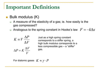 Important Definitions
 Bulk modulus (K)
 A measure of the elasticity of a gas; ie. how easily is the
gas compressed?
 Analogous to the spring constant in Hooke’s law
V
P
V
K



x
k
F 


V
V
K
P



Just as a high spring constant
corresponds to a stiffer spring, a
high bulk modulus corresponds to a
less compressible gas – a “stiffer”
gas.
P
K 
 
For diatomic gases
 