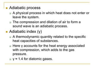  Adiabatic process
 A physical process in which heat does not enter or
leave the system.
 The compression and dilation of air to form a
sound wave is an adiabatic process.
 Adiabatic index (γ)
 A thermodynamic quantity related to the specific
heat capacities of substances.
 Here γ accounts for the heat energy associated
with compression, which adds to the gas
pressure.
 γ ≈ 1.4 for diatomic gases.
 