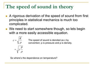 The speed of sound in theory
 A rigorous derivation of the speed of sound from first
principles in statistical mechanics is much too
complicated.
 We need to start somewhere though, so lets begin
with a more easily accessible equation.

K
c 


P

The speed of sound is denoted as c by
convention; p is pressure and ρ is density.
So where’s the dependence on temperature?
 