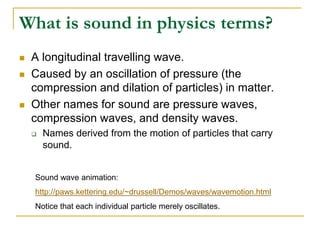 What is sound in physics terms?
 A longitudinal travelling wave.
 Caused by an oscillation of pressure (the
compression and dilation of particles) in matter.
 Other names for sound are pressure waves,
compression waves, and density waves.
 Names derived from the motion of particles that carry
sound.
Sound wave animation:
http://paws.kettering.edu/~drussell/Demos/waves/wavemotion.html
Notice that each individual particle merely oscillates.
 