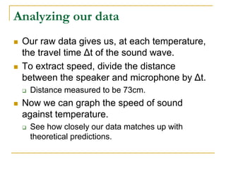 Analyzing our data
 Our raw data gives us, at each temperature,
the travel time Δt of the sound wave.
 To extract speed, divide the distance
between the speaker and microphone by Δt.
 Distance measured to be 73cm.
 Now we can graph the speed of sound
against temperature.
 See how closely our data matches up with
theoretical predictions.
 