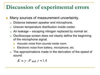 Discussion of experimental errors
 Many sources of measurement uncertainty.
 Distance between speaker and microphone.
 Uneven temperature distribution inside cooler.
 Air leakage – escaping nitrogen replaced by normal air.
 Oscilloscope screen does not clearly define the beginning
of the microphone signal.
 Acoustic noise from sounds inside room.
 Electronic noise from battery, microphone, etc.
 The approximations made in the derivation of the speed of
sound:
P
K 
  and 4
.
1


 