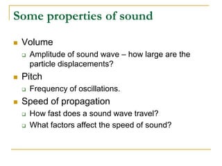 Some properties of sound
 Volume
 Amplitude of sound wave – how large are the
particle displacements?
 Pitch
 Frequency of oscillations.
 Speed of propagation
 How fast does a sound wave travel?
 What factors affect the speed of sound?
 