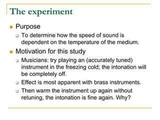 The experiment
 Purpose
 To determine how the speed of sound is
dependent on the temperature of the medium.
 Motivation for this study
 Musicians: try playing an (accurately tuned)
instrument in the freezing cold; the intonation will
be completely off.
 Effect is most apparent with brass instruments.
 Then warm the instrument up again without
retuning, the intonation is fine again. Why?
 