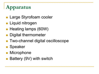 Apparatus
 Large Styrofoam cooler
 Liquid nitrogen
 Heating lamps (60W)
 Digital thermometer
 Two-channel digital oscilloscope
 Speaker
 Microphone
 Battery (9V) with switch
 