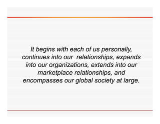 It begins with each of us personally,
continues into our relationships, expands
 into our organizations, extends into our
      marketplace relationships, and
encompasses our global society at large.
 