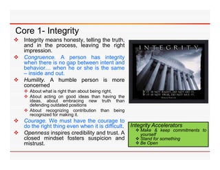 Core 1- Integrity
 Integrity means honesty, telling the truth,
  and in the process, leaving the right
     p
  impression.
 Congruence. A person has integrity
  when there is no gap between intent and
  behavior… when he or she is the same
  – inside and out
               out.
 Humility. A humble person is more
  concerned
     About what is right than about being right,
     Abo t acting on good ideas than ha ing the
      About                                 having
      ideas, about embracing new truth than
      defending outdated positions
     About recognizing contribution than being
      recognized for making it.
 Courage. We must have the courage to
  do the right thing even when it is difficult.      Integrity Accelerators
                                                        Make & keep commitments to
 Openness inspires credibility and trust. A             yourself
  closed mindset fosters suspicion and                  Stand for something
  mistrust.                                             Be Open
 