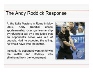 The Andy Roddick Response

At the Italia Masters in Rome in May
2005,      Andy     Roddick      chose
sportsmanship over gamesmanship
 p             p       g               p
by refusing a call by a line judge that
an opponent’s serve was out of
bounds.
bounds Had he accepted the rulingruling,
he would have won the match.

Instead, his opponent went on to win
the match and Roddick was
eliminated from the tournament.
 