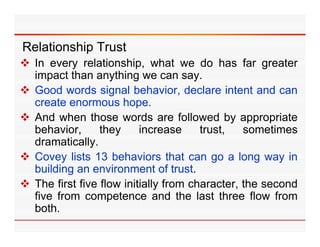Relationship Trust
 In every relationship, what we do has far greater
  impact than anything we can say    say.
 Good words signal behavior, declare intent and can
  create enormous hope.  p
 And when those words are followed by appropriate
  behavior,      they     increase       trust, sometimes
  dramatically.
  d      ti ll
 Covey lists 13 behaviors that can go a long way in
  building an environment of trusttrust.
 The first five flow initially from character, the second
  five from competence and the last three flow from
                   p
  both.
 